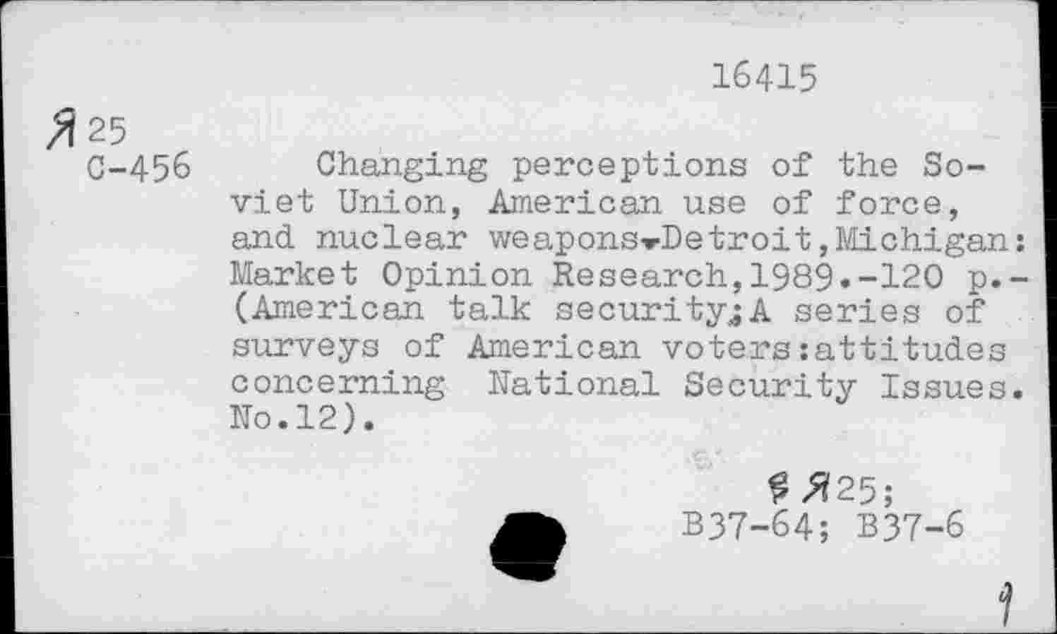 ﻿16415
>Î25
C-456 Changing perceptions of the Soviet Union, American use of force, and nuclear weapons-rDetroit,Michigan: Market Opinion Research,1989.-120 p.-(American talk security^A series of surveys of American voters:attitudes concerning National Security Issues. No.12).
£^25;
B37-64; B37-6